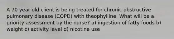 A 70 year old client is being treated for chronic obstructive pulmonary disease (COPD) with theophylline. What will be a priority assessment by the nurse? a) ingestion of fatty foods b) weight c) activity level d) nicotine use