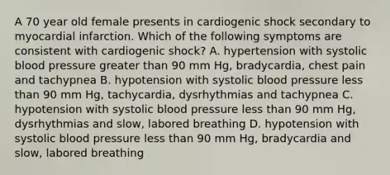 A 70 year old female presents in cardiogenic shock secondary to myocardial infarction. Which of the following symptoms are consistent with cardiogenic shock? A. hypertension with systolic blood pressure greater than 90 mm Hg, bradycardia, chest pain and tachypnea B. hypotension with systolic blood pressure less than 90 mm Hg, tachycardia, dysrhythmias and tachypnea C. hypotension with systolic blood pressure less than 90 mm Hg, dysrhythmias and slow, labored breathing D. hypotension with systolic blood pressure less than 90 mm Hg, bradycardia and slow, labored breathing