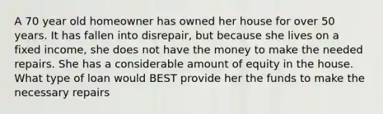 A 70 year old homeowner has owned her house for over 50 years. It has fallen into disrepair, but because she lives on a fixed income, she does not have the money to make the needed repairs. She has a considerable amount of equity in the house. What type of loan would BEST provide her the funds to make the necessary repairs