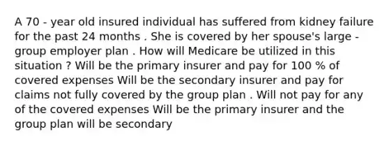 A 70 - year old insured individual has suffered from kidney failure for the past 24 months . She is covered by her spouse's large - group employer plan . How will Medicare be utilized in this situation ? Will be the primary insurer and pay for 100 % of covered expenses Will be the secondary insurer and pay for claims not fully covered by the group plan . Will not pay for any of the covered expenses Will be the primary insurer and the group plan will be secondary