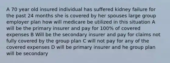 A 70 year old insured individual has suffered kidney failure for the past 24 months she is covered by her spouses large group employer plan how will medicare be utilized in this situation A will be the primary insurer and pay for 100% of covered expenses B Will be the secondary insurer and pay for claims not fully covered by the group plan C will not pay for any of the covered expenses D will be primary insurer and he group plan will be secondary