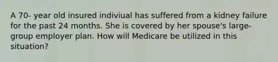 A 70- year old insured indiviual has suffered from a kidney failure for the past 24 months. She is covered by her spouse's large- group employer plan. How will Medicare be utilized in this situation?