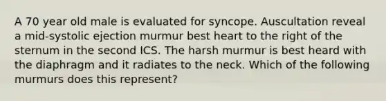 A 70 year old male is evaluated for syncope. Auscultation reveal a mid-systolic ejection murmur best heart to the right of the sternum in the second ICS. The harsh murmur is best heard with the diaphragm and it radiates to the neck. Which of the following murmurs does this represent?