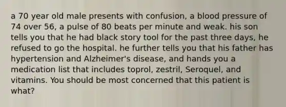 a 70 year old male presents with confusion, a blood pressure of 74 over 56, a pulse of 80 beats per minute and weak. his son tells you that he had black story tool for the past three days, he refused to go the hospital. he further tells you that his father has hypertension and Alzheimer's disease, and hands you a medication list that includes toprol, zestril, Seroquel, and vitamins. You should be most concerned that this patient is what?