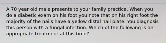 A 70 year old male presents to your family practice. When you do a diabetic exam on his foot you note that on his right foot the majority of the nails have a yellow distal nail plate. You diagnosis this person with a fungal infection. Which of the following is an appropriate treatment at this time?