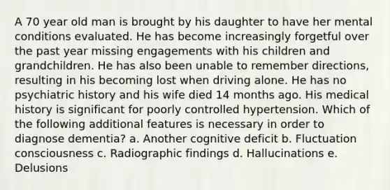 A 70 year old man is brought by his daughter to have her mental conditions evaluated. He has become increasingly forgetful over the past year missing engagements with his children and grandchildren. He has also been unable to remember directions, resulting in his becoming lost when driving alone. He has no psychiatric history and his wife died 14 months ago. His medical history is significant for poorly controlled hypertension. Which of the following additional features is necessary in order to diagnose dementia? a. Another cognitive deficit b. Fluctuation consciousness c. Radiographic findings d. Hallucinations e. Delusions