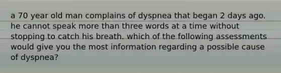 a 70 year old man complains of dyspnea that began 2 days ago. he cannot speak more than three words at a time without stopping to catch his breath. which of the following assessments would give you the most information regarding a possible cause of dyspnea?