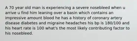 A 70 year old man is experiencing a severe nosebleed when u arrive u find him leaning over a basin which contains an impressive amount blood he has a history of coronary artery disease diabetes and migraine headaches his bp is 180/100 and his heart rate is 100 what's the most likely contributing factor to his nosebleed.