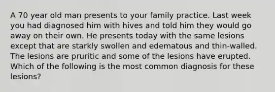 A 70 year old man presents to your family practice. Last week you had diagnosed him with hives and told him they would go away on their own. He presents today with the same lesions except that are starkly swollen and edematous and thin-walled. The lesions are pruritic and some of the lesions have erupted. Which of the following is the most common diagnosis for these lesions?