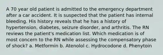 A 70 year old patient is admitted to the emergency department after a car accident. It is suspected that the patient has internal bleeding. His history reveals that he has a history of hypertension, diabetes, seizure disorder, and arthritis. The RN reviews the patient's medication list. Which medication is of most concern to the RN while assessing the compensatory phase of shock? a. Metformin b. Atenolol c. Hydrocodone d. Phenytoin