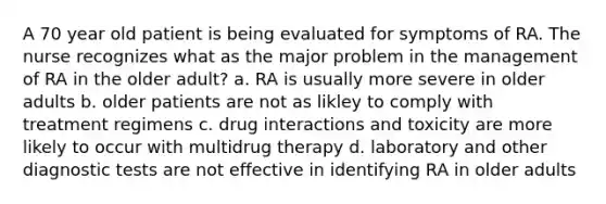 A 70 year old patient is being evaluated for symptoms of RA. The nurse recognizes what as the major problem in the management of RA in the older adult? a. RA is usually more severe in older adults b. older patients are not as likley to comply with treatment regimens c. drug interactions and toxicity are more likely to occur with multidrug therapy d. laboratory and other diagnostic tests are not effective in identifying RA in older adults