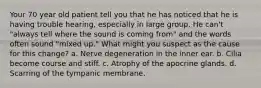 Your 70 year old patient tell you that he has noticed that he is having trouble hearing, especially in large group. He can't "always tell where the sound is coming from" and the words often sound "mixed up." What might you suspect as the cause for this change? a. Nerve degeneration in the inner ear. b. Cilia become course and stiff. c. Atrophy of the apocrine glands. d. Scarring of the tympanic membrane.