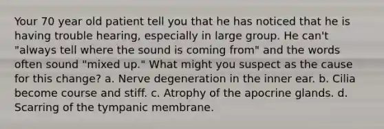 Your 70 year old patient tell you that he has noticed that he is having trouble hearing, especially in large group. He can't "always tell where the sound is coming from" and the words often sound "mixed up." What might you suspect as the cause for this change? a. Nerve degeneration in the inner ear. b. Cilia become course and stiff. c. Atrophy of the apocrine glands. d. Scarring of the tympanic membrane.