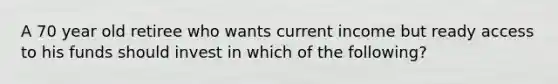 A 70 year old retiree who wants current income but ready access to his funds should invest in which of the following?