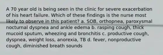 A 70 year old is being seen in the clinic for severe exacerbation of his heart failure. Which of these findings is the nurse most likely to observe in this patient? a. SOB, orthopnea, paroxysmal nocturnal dyspnea and ankle edema b. rasping cough, thick mucoid sputum, wheezing and bronchitis c. productive cough, dyspnea, weight loss, anorexia, TB d. fever, nonproductive cough, diminished breath sounds