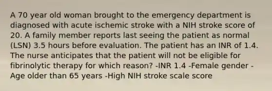 A 70 year old woman brought to the emergency department is diagnosed with acute ischemic stroke with a NIH stroke score of 20. A family member reports last seeing the patient as normal (LSN) 3.5 hours before evaluation. The patient has an INR of 1.4. The nurse anticipates that the patient will not be eligible for fibrinolytic therapy for which reason? -INR 1.4 -Female gender -Age older than 65 years -High NIH stroke scale score