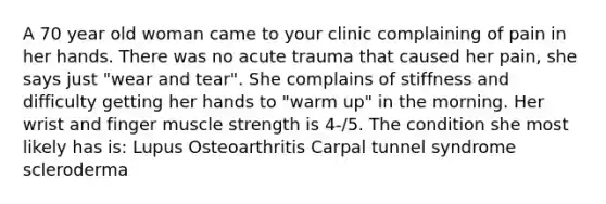 A 70 year old woman came to your clinic complaining of pain in her hands. There was no acute trauma that caused her pain, she says just "wear and tear". She complains of stiffness and difficulty getting her hands to "warm up" in the morning. Her wrist and finger muscle strength is 4-/5. The condition she most likely has is: Lupus Osteoarthritis Carpal tunnel syndrome scleroderma