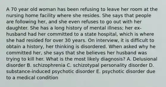 A 70 year old woman has been refusing to leave her room at the nursing home facility where she resides. She says that people are following her, and she even refuses to go out with her daughter. She has a long history of mental illness; her ex-husband had her committed to a state hospital, which is where she had resided for over 30 years. On interview, it is difficult to obtain a history, her thinking is disordered. When asked why he committed her, she says that she believes her husband was trying to kill her. What is the most likely diagnosis? A. Delusional disorder B. schizophrenia C. schizotypal personality disorder D. substance-induced psychotic disorder E. psychotic disorder due to a medical condition