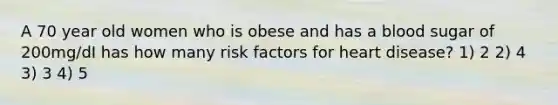 A 70 year old women who is obese and has a blood sugar of 200mg/dI has how many risk factors for heart disease? 1) 2 2) 4 3) 3 4) 5