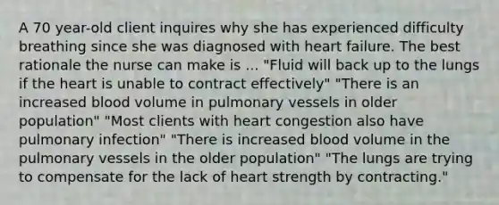 A 70 year-old client inquires why she has experienced difficulty breathing since she was diagnosed with heart failure. The best rationale the nurse can make is ... "Fluid will back up to the lungs if the heart is unable to contract effectively" "There is an increased blood volume in pulmonary vessels in older population" "Most clients with heart congestion also have pulmonary infection" "There is increased blood volume in the pulmonary vessels in the older population" "The lungs are trying to compensate for the lack of heart strength by contracting."