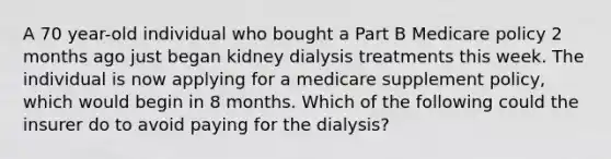 A 70 year-old individual who bought a Part B Medicare policy 2 months ago just began kidney dialysis treatments this week. The individual is now applying for a medicare supplement policy, which would begin in 8 months. Which of the following could the insurer do to avoid paying for the dialysis?