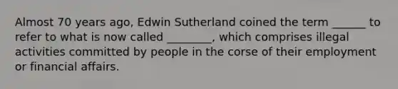 Almost 70 years ago, Edwin Sutherland coined the term ______ to refer to what is now called ________, which comprises illegal activities committed by people in the corse of their employment or financial affairs.