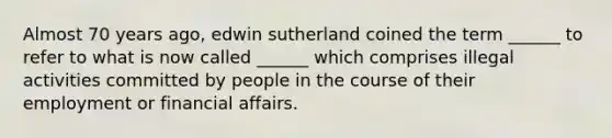 Almost 70 years ago, edwin sutherland coined the term ______ to refer to what is now called ______ which comprises illegal activities committed by people in the course of their employment or financial affairs.