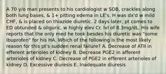 A 70 y/o man presents to his cardiologist w SOB, crackles along both lung bases, & 1+ pitting edema in LE's. H was dx'd w mild CHF, & is placed on thiazide diuretic. 2 days later, pt comes to ED obtunded & oliguric, w highly elev Cr. lvl of 8.3mg/dL. His wife reports that the only med he took besdes his diuretic was "some ibuprofen" for his HA. Which of the following is the most likely reason for this pt's sudden renal failure? A. Decrease of ATII in efferent arterioles of kidney B. Decrease PGE2 in afferent arterioles of kidney C. Decrease of PGE2 in efferent arterioles of kidney D. Excessive diuresis E. Inadequate diuresis