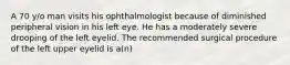 A 70 y/o man visits his ophthalmologist because of diminished peripheral vision in his left eye. He has a moderately severe drooping of the left eyelid. The recommended surgical procedure of the left upper eyelid is a(n)