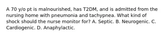 A 70 y/o pt is malnourished, has T2DM, and is admitted from the nursing home with pneumonia and tachypnea. What kind of shock should the nurse monitor for? A. Septic. B. Neurogenic. C. Cardiogenic. D. Anaphylactic.