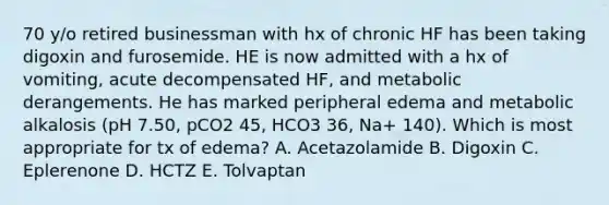 70 y/o retired businessman with hx of chronic HF has been taking digoxin and furosemide. HE is now admitted with a hx of vomiting, acute decompensated HF, and metabolic derangements. He has marked peripheral edema and metabolic alkalosis (pH 7.50, pCO2 45, HCO3 36, Na+ 140). Which is most appropriate for tx of edema? A. Acetazolamide B. Digoxin C. Eplerenone D. HCTZ E. Tolvaptan