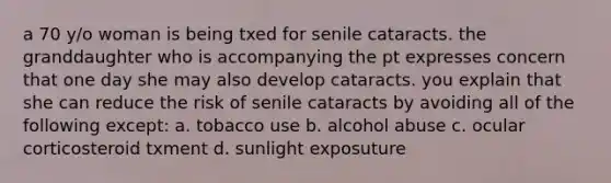 a 70 y/o woman is being txed for senile cataracts. the granddaughter who is accompanying the pt expresses concern that one day she may also develop cataracts. you explain that she can reduce the risk of senile cataracts by avoiding all of the following except: a. tobacco use b. alcohol abuse c. ocular corticosteroid txment d. sunlight exposuture