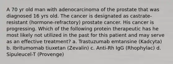 A 70 yr old man with adenocarcinoma of the prostate that was diagnosed 16 yrs old. The cancer is designated as castrate-resistant (hormone-refractory) prostate cancer. His cancer is progressing. Which of the following protein therapeutic has he most likely not utilized in the past for this patient and may serve as an effective treatment? a. Trastuzumab emtansine (Kadcyta) b. Ibritumomab tiuxetan (Zevalin) c. Anti-Rh IgG (Rhophylac) d. Sipuleucel-T (Provenge)