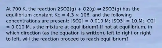 At 700 K, the reaction 2SO2(g) + O2(g) ⇌ 2SO3(g) has the equilibrium constant Kc = 4.3 × 106, and the following concentrations are present: [SO2] = 0.010 M; [SO3] = 10.M; [O2] = 0.010 M.Is the mixture at equilibrium? If not at equilibrium, in which direction (as the equation is written), left to right or right to left, will the reaction proceed to reach equilibrium?