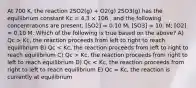 At 700 K, the reaction 2SO2(g) + O2(g) 2SO3(g) has the equilibrium constant Kc = 4.3 × 106 , and the following concentrations are present: [SO2] = 0.10 M; [SO3] = 10. M; [O2] = 0.10 M. Which of the following is true based on the above? A) Qc > Kc, the reaction proceeds from left to right to reach equilibrium B) Qc Kc, the reaction proceeds from right to left to reach equilibrium D) Qc < Kc, the reaction proceeds from right to left to reach equilibrium E) Qc = Kc, the reaction is currently at equilibrium