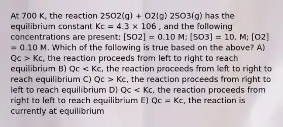 At 700 K, the reaction 2SO2(g) + O2(g) 2SO3(g) has the equilibrium constant Kc = 4.3 × 106 , and the following concentrations are present: [SO2] = 0.10 M; [SO3] = 10. M; [O2] = 0.10 M. Which of the following is true based on the above? A) Qc > Kc, the reaction proceeds from left to right to reach equilibrium B) Qc Kc, the reaction proceeds from right to left to reach equilibrium D) Qc < Kc, the reaction proceeds from right to left to reach equilibrium E) Qc = Kc, the reaction is currently at equilibrium