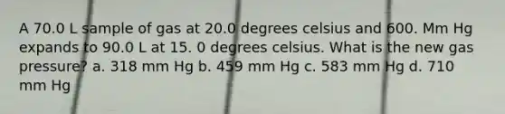 A 70.0 L sample of gas at 20.0 degrees celsius and 600. Mm Hg expands to 90.0 L at 15. 0 degrees celsius. What is the new gas pressure? a. 318 mm Hg b. 459 mm Hg c. 583 mm Hg d. 710 mm Hg