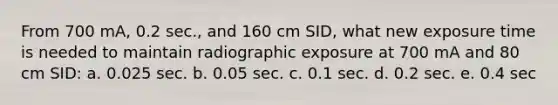 From 700 mA, 0.2 sec., and 160 cm SID, what new exposure time is needed to maintain radiographic exposure at 700 mA and 80 cm SID: a. 0.025 sec. b. 0.05 sec. c. 0.1 sec. d. 0.2 sec. e. 0.4 sec