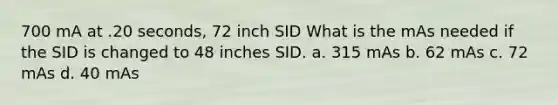 700 mA at .20 seconds, 72 inch SID What is the mAs needed if the SID is changed to 48 inches SID. a. 315 mAs b. 62 mAs c. 72 mAs d. 40 mAs