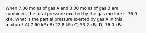 When 7.00 moles of gas A and 3.00 moles of gas B are combined, the total pressure exerted by the gas mixture is 76.0 kPa. What is the partial pressure exerted by gas A in this mixture? A) 7.60 kPa B) 22.8 kPa C) 53.2 kPa D) 76.0 kPa