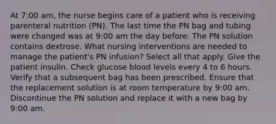 At 7:00 am, the nurse begins care of a patient who is receiving parenteral nutrition (PN). The last time the PN bag and tubing were changed was at 9:00 am the day before. The PN solution contains dextrose. What nursing interventions are needed to manage the patient's PN infusion? Select all that apply. Give the patient insulin. Check glucose blood levels every 4 to 6 hours. Verify that a subsequent bag has been prescribed. Ensure that the replacement solution is at room temperature by 9:00 am. Discontinue the PN solution and replace it with a new bag by 9:00 am.