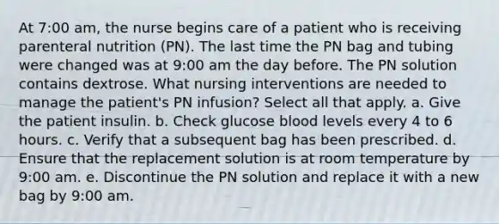 At 7:00 am, the nurse begins care of a patient who is receiving parenteral nutrition (PN). The last time the PN bag and tubing were changed was at 9:00 am the day before. The PN solution contains dextrose. What nursing interventions are needed to manage the patient's PN infusion? Select all that apply. a. Give the patient insulin. b. Check glucose blood levels every 4 to 6 hours. c. Verify that a subsequent bag has been prescribed. d. Ensure that the replacement solution is at room temperature by 9:00 am. e. Discontinue the PN solution and replace it with a new bag by 9:00 am.