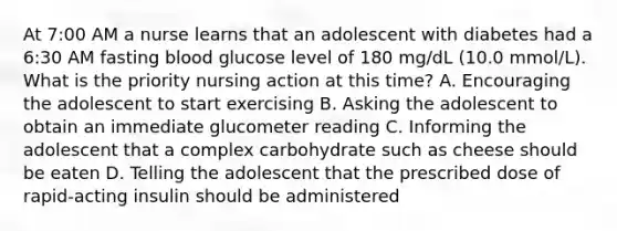 At 7:00 AM a nurse learns that an adolescent with diabetes had a 6:30 AM fasting blood glucose level of 180 mg/dL (10.0 mmol/L). What is the priority nursing action at this time? A. Encouraging the adolescent to start exercising B. Asking the adolescent to obtain an immediate glucometer reading C. Informing the adolescent that a complex carbohydrate such as cheese should be eaten D. Telling the adolescent that the prescribed dose of rapid-acting insulin should be administered