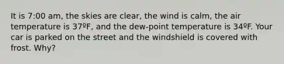 It is 7:00 am, the skies are clear, the wind is calm, the air temperature is 37ºF, and the dew-point temperature is 34ºF. Your car is parked on the street and the windshield is covered with frost. Why?