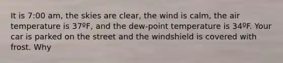 It is 7:00 am, the skies are clear, the wind is calm, the air temperature is 37ºF, and the dew-point temperature is 34ºF. Your car is parked on the street and the windshield is covered with frost. Why