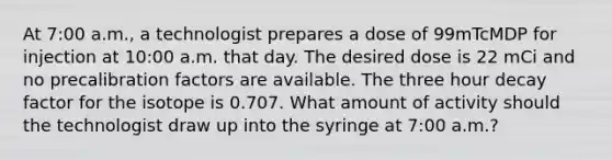 At 7:00 a.m., a technologist prepares a dose of 99mTcMDP for injection at 10:00 a.m. that day. The desired dose is 22 mCi and no precalibration factors are available. The three hour decay factor for the isotope is 0.707. What amount of activity should the technologist draw up into the syringe at 7:00 a.m.?