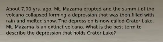 About 7,00 yrs. ago, Mt. Mazama erupted and the summit of the volcano collapsed forming a depression that was then filled with rain and melted snow. The depression is now called Crater Lake. Mt. Mazama is an extinct volcano. What is the best term to describe the depression that holds Crater Lake?