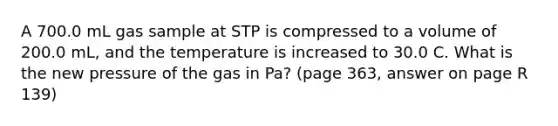 A 700.0 mL gas sample at STP is compressed to a volume of 200.0 mL, and the temperature is increased to 30.0 C. What is the new pressure of the gas in Pa? (page 363, answer on page R 139)