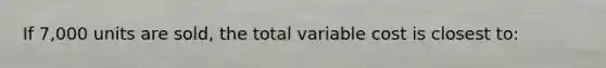 If 7,000 units are sold, the total variable cost is closest to: