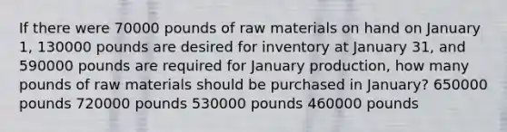 If there were 70000 pounds of raw materials on hand on January 1, 130000 pounds are desired for inventory at January 31, and 590000 pounds are required for January production, how many pounds of raw materials should be purchased in January? 650000 pounds 720000 pounds 530000 pounds 460000 pounds